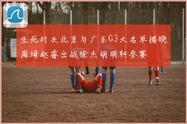生死对决北京与广东G3大名单揭晓周琦赵睿出战徐杰胡明轩参赛