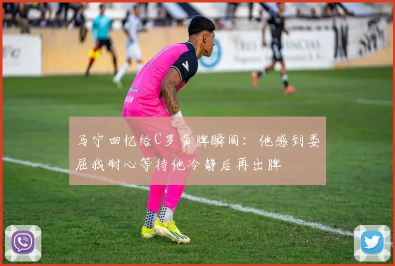 马宁回忆给C罗黄牌瞬间：他感到委屈我耐心等待他冷静后再出牌