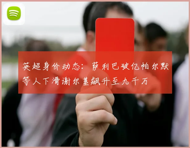 英超身价动态：萨利巴破亿帕尔默等人下滑谢尔基飙升至九千万