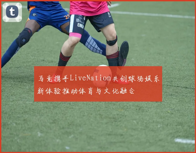 马竞携手LiveNation共创球场娱乐新体验推动体育与文化融合