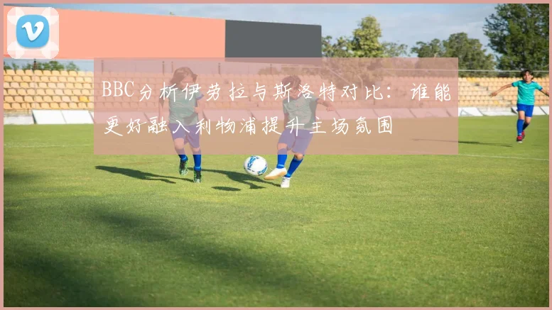 BBC分析伊劳拉与斯洛特对比：谁能更好融入利物浦提升主场氛围
