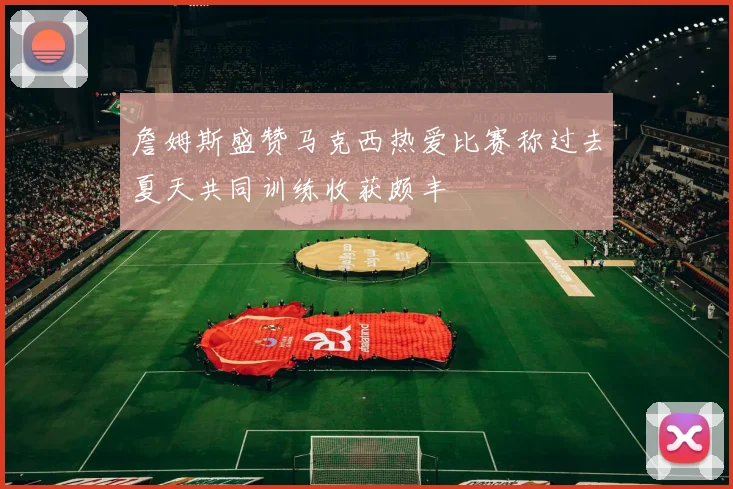 詹姆斯盛赞马克西热爱比赛称过去夏天共同训练收获颇丰