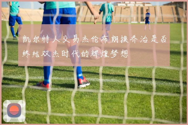 凯尔特人交易杰伦布朗换乔治是否终结双杰时代的辉煌梦想