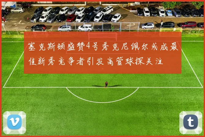 塞克斯顿盛赞4号秀克尼佩尔或成最佳新秀竞争者引发高管球探关注
