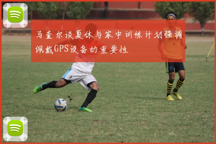 马奎尔谈夏休与家中训练计划强调佩戴GPS设备的重要性