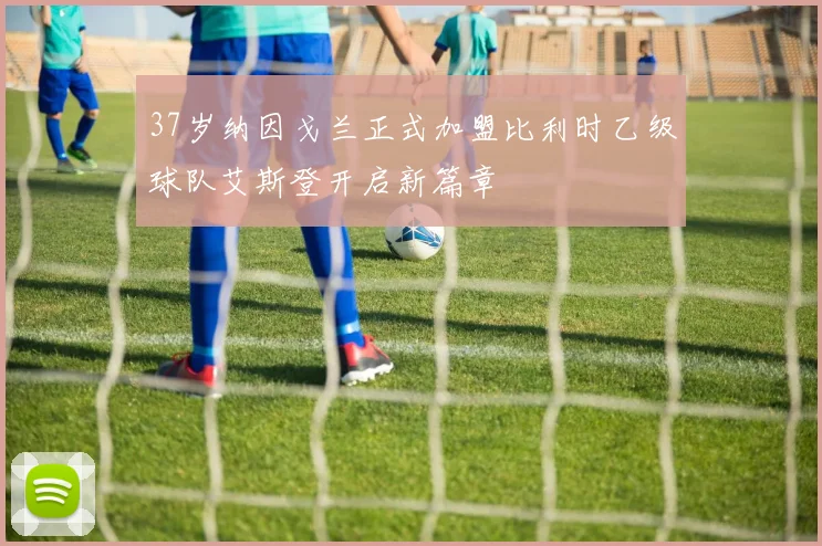 37岁纳因戈兰正式加盟比利时乙级球队艾斯登开启新篇章