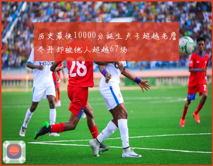 历史最快10000分诞生卢卡超越老詹乔丹却被他人超越67场