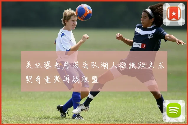 美记曝老詹若离队湖人欲换欧文东契奇重聚再战联盟