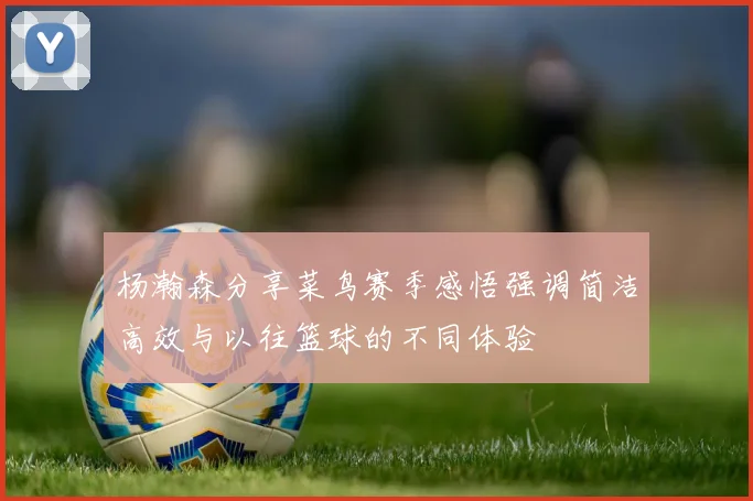 杨瀚森分享菜鸟赛季感悟强调简洁高效与以往篮球的不同体验