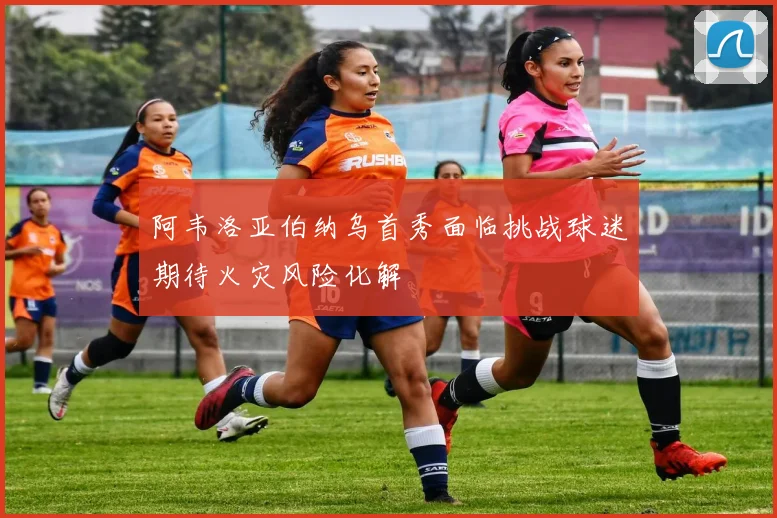 阿韦洛亚伯纳乌首秀面临挑战球迷期待火灾风险化解