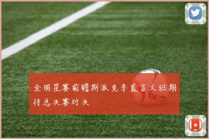 全明星赛前瞻斯派克李直言文班期待总决赛对决