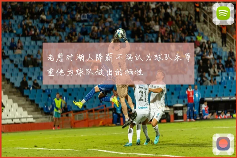 老詹对湖人降薪不满认为球队未尊重他为球队做出的牺牲