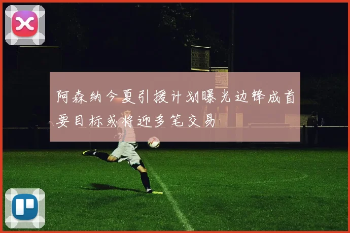 阿森纳今夏引援计划曝光边锋成首要目标或将迎多笔交易