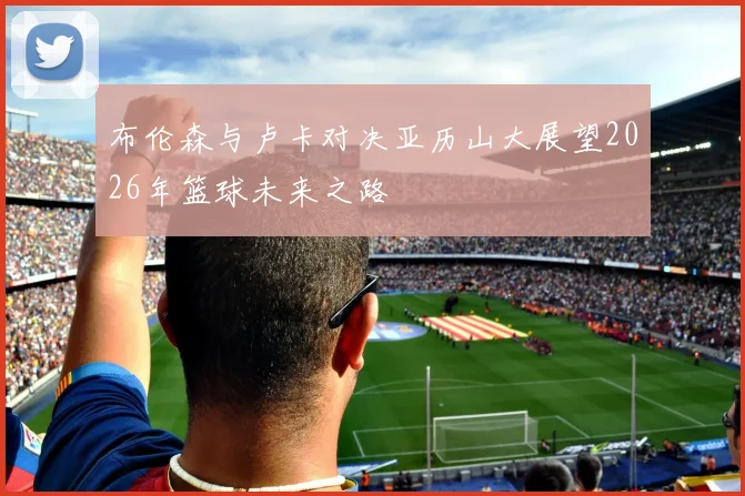 布伦森与卢卡对决亚历山大展望2026年篮球未来之路