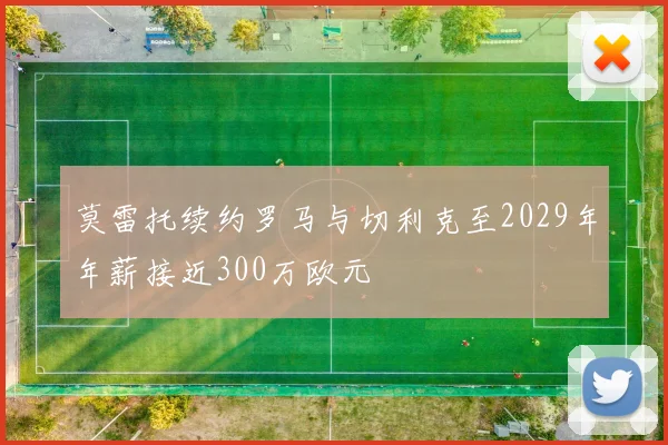 莫雷托续约罗马与切利克至2029年年薪接近300万欧元