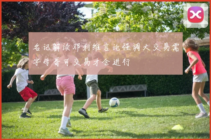 名记解读邓利维言论强调大交易需字母哥可交易才会进行