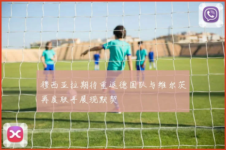 穆西亚拉期待重返德国队与维尔茨再度联手展现默契