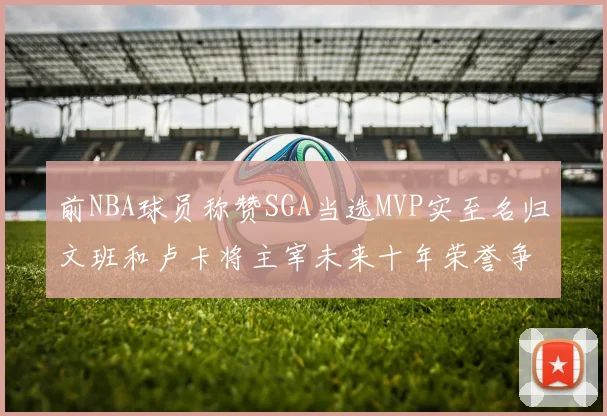 前NBA球员称赞SGA当选MVP实至名归文班和卢卡将主宰未来十年荣誉争夺